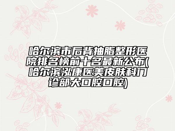 哈尔滨市后背抽脂整形医院排名榜前十名最新公布(哈尔滨泓康医美皮肤科门诊部大口腔口腔)