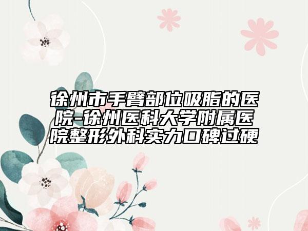 徐州市手臂部位吸脂的医院-徐州医科大学附属医院整形外科实力口碑过硬