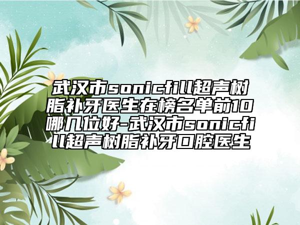 武汉市sonicfill超声树脂补牙医生在榜名单前10哪几位好-武汉市sonicfill超声树脂补牙口腔医生