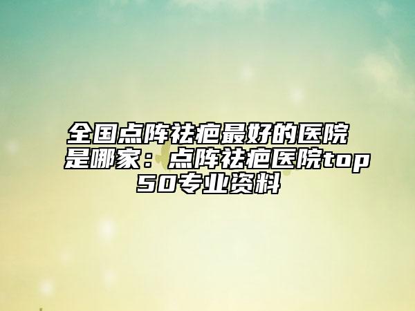 全国点阵祛疤最好的医院是哪家：点阵祛疤医院top50专业资料