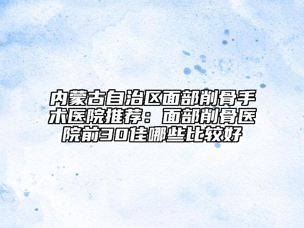 内蒙古自治区面部削骨手术医院推荐：面部削骨医院前30佳哪些比较好
