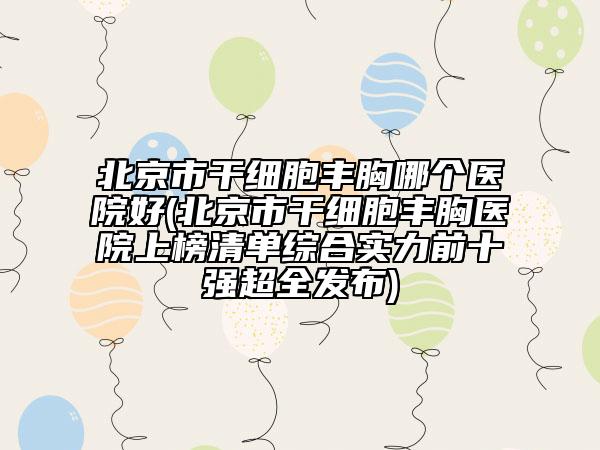 北京市干细胞丰胸哪个医院好(北京市干细胞丰胸医院上榜清单综合实力前十强超全发布)