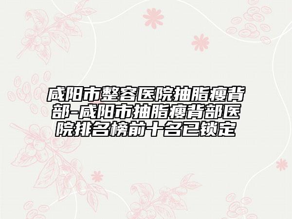 咸阳市整容医院抽脂瘦背部-咸阳市抽脂瘦背部医院排名榜前十名已锁定