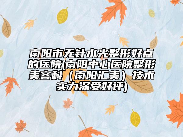 南阳市无针水光整形好点的医院(南阳中心医院整形美容科（南阳汇美）技术实力深受好评)