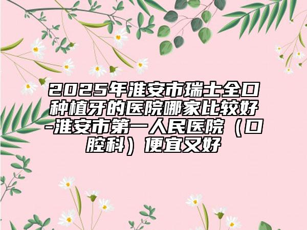 2025年淮安市瑞士全口种植牙的医院哪家比较好-淮安市第一人民医院（口腔科）便宜又好