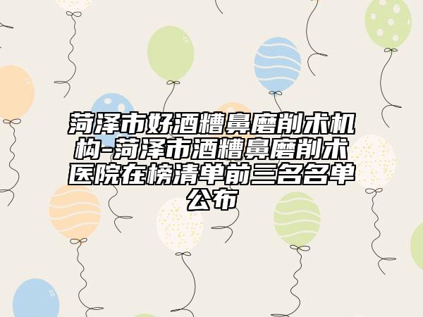 菏泽市好酒糟鼻磨削术机构-菏泽市酒糟鼻磨削术医院在榜清单前三名名单公布