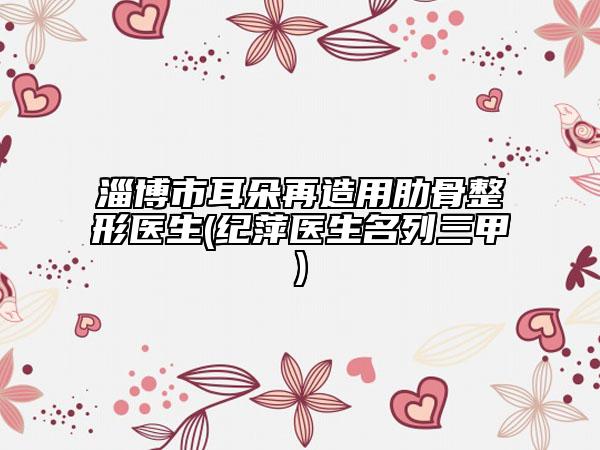 淄博市耳朵再造用肋骨整形医生(纪萍医生名列三甲)
