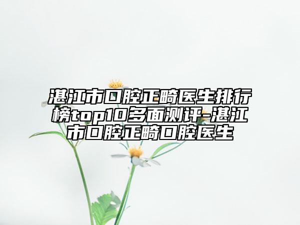 湛江市口腔正畸医生排行榜top10多面测评-湛江市口腔正畸口腔医生
