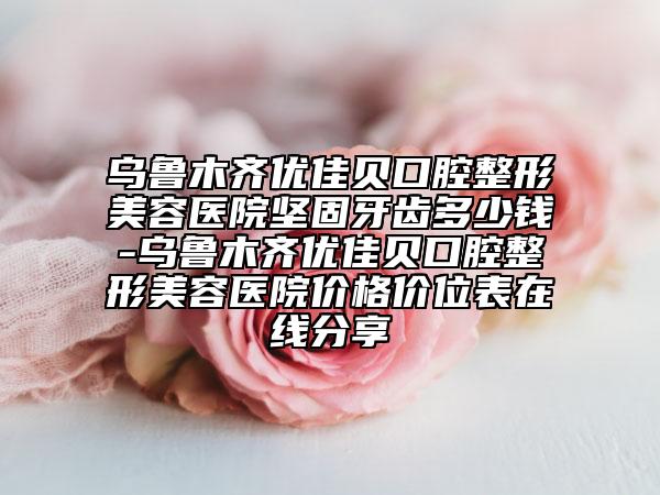 乌鲁木齐优佳贝口腔整形美容医院坚固牙齿多少钱-乌鲁木齐优佳贝口腔整形美容医院价格价位表在线分享