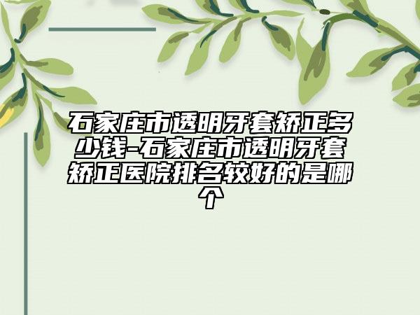 石家庄市透明牙套矫正多少钱-石家庄市透明牙套矫正医院排名较好的是哪个