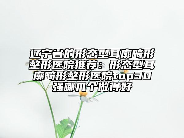 辽宁省的形态型耳廓畸形整形医院推荐：形态型耳廓畸形整形医院top30强哪几个做得好