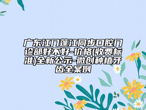 广东江门蓬江同步口腔门诊部好不好-价格(收费标准)全新公示-微创种植牙齿全案例