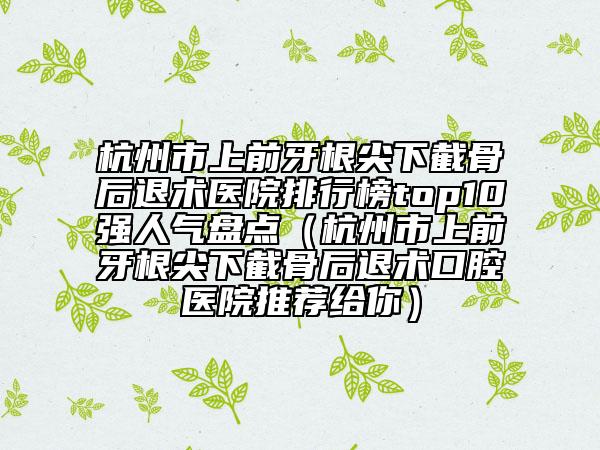 杭州市上前牙根尖下截骨后退术医院排行榜top10强人气盘点（杭州市上前牙根尖下截骨后退术口腔医院推荐给你）