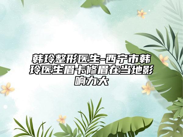 韩玲整形医生-西宁市韩玲医生眉卡修眉在当地影响力大