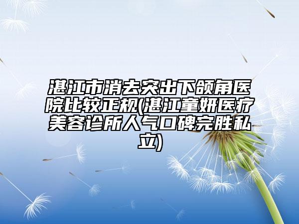 湛江市消去突出下颌角医院比较正规(湛江童妍医疗美容诊所人气口碑完胜私立)