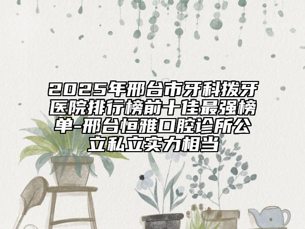 2025年邢台市牙科拨牙医院排行榜前十佳最强榜单-邢台恒雅口腔诊所公立私立实力相当