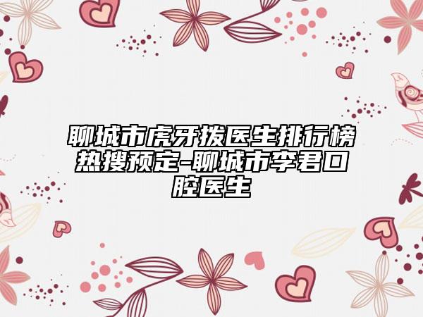 聊城市虎牙拨医生排行榜热搜预定-聊城市李君口腔医生