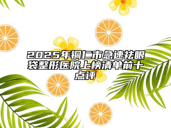 2025年铜仁市急速祛眼袋整形医院上榜清单前十点评