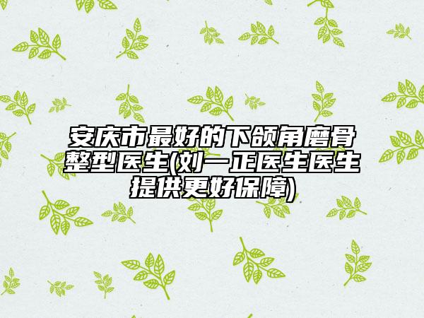 安庆市最好的下颌角磨骨整型医生(刘一正医生医生提供更好保障)
