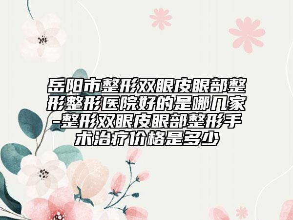 岳阳市整形双眼皮眼部整形整形医院好的是哪几家-整形双眼皮眼部整形手术治疗价格是多少