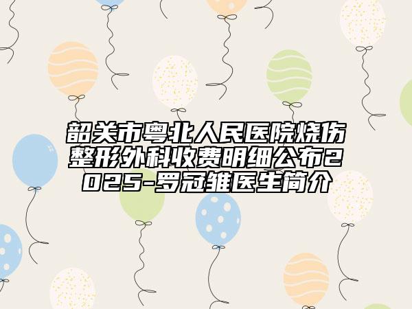 韶关市粤北人民医院烧伤整形外科收费明细公布2025-罗冠雏医生简介