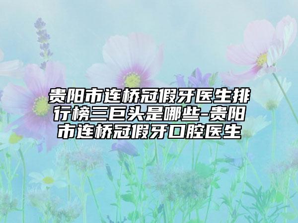 贵阳市连桥冠假牙医生排行榜三巨头是哪些-贵阳市连桥冠假牙口腔医生