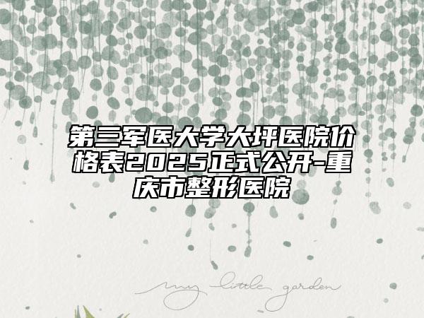 第三军医大学大坪医院价格表2025正式公开-重庆市整形医院