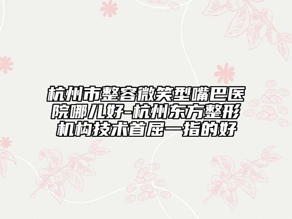 杭州市整容微笑型嘴巴医院哪儿好-杭州东方整形机构技术首屈一指的好