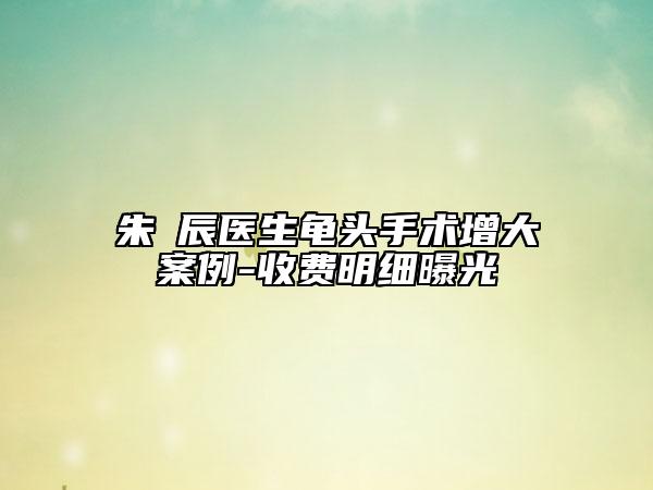 朱喆辰医生龟头手术增大案例-收费明细曝光