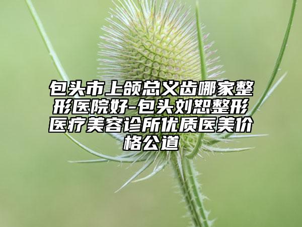 包头市上颌总义齿哪家整形医院好-包头刘恕整形医疗美容诊所优质医美价格公道