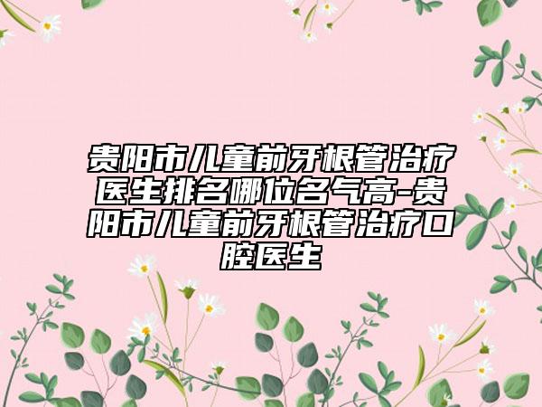 贵阳市儿童前牙根管治疗医生排名哪位名气高-贵阳市儿童前牙根管治疗口腔医生