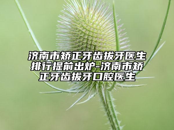 济南市矫正牙齿拔牙医生排行提前出炉-济南市矫正牙齿拔牙口腔医生
