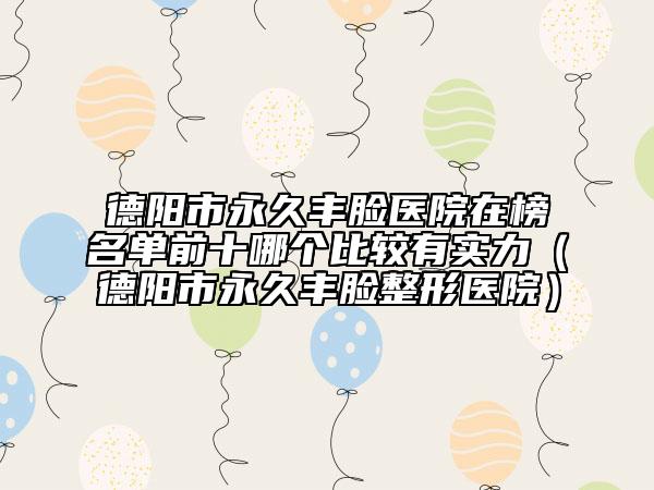 德阳市永久丰脸医院在榜名单前十哪个比较有实力（德阳市永久丰脸整形医院）