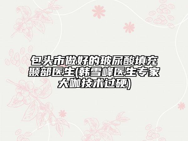 包头市做好的玻尿酸填充颞部医生(韩雪峰医生专家大咖技术过硬)