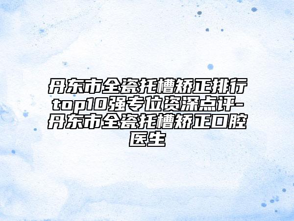 丹东市全瓷托槽矫正排行top10强专位资深点评-丹东市全瓷托槽矫正口腔医生