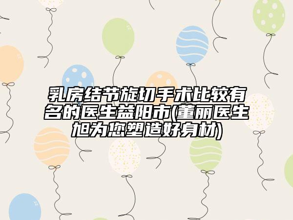 乳房结节旋切手术比较有名的医生益阳市(董丽医生旭为您塑造好身材)