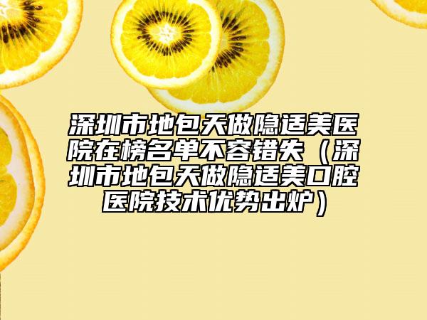 深圳市地包天做隐适美医院在榜名单不容错失（深圳市地包天做隐适美口腔医院技术优势出炉）