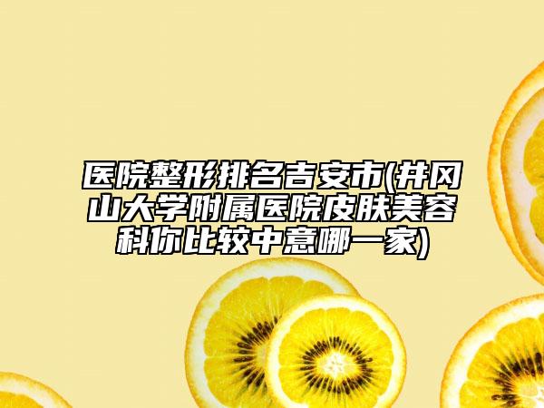 医院整形排名吉安市(井冈山大学附属医院皮肤美容科你比较中意哪一家)