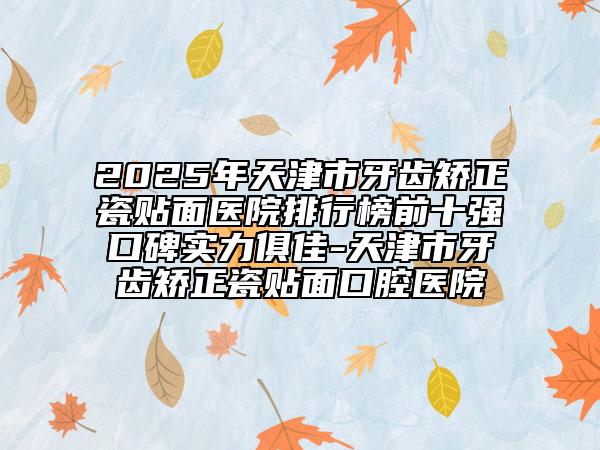 2025年天津市牙齿矫正瓷贴面医院排行榜前十强口碑实力俱佳-天津市牙齿矫正瓷贴面口腔医院