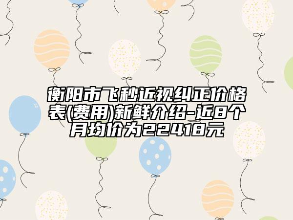 衡阳市飞秒近视纠正价格表(费用)新鲜介绍-近8个月均价为22418元