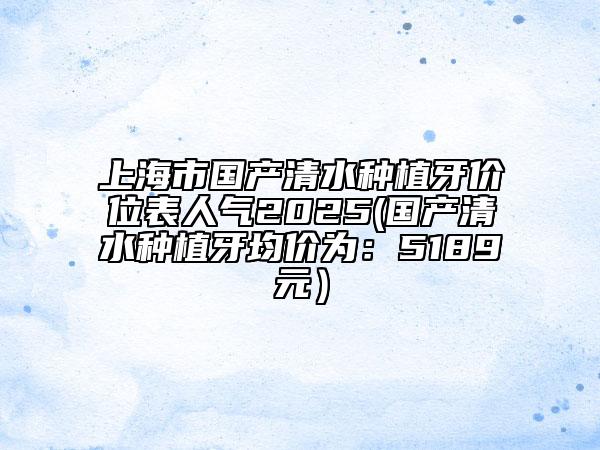 上海市国产清水种植牙价位表人气2025(国产清水种植牙均价为：5189元）