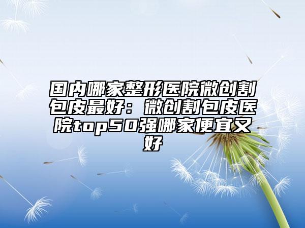 国内哪家整形医院微创割包皮最好：微创割包皮医院top50强哪家便宜又好