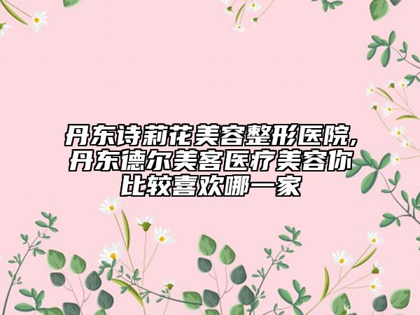 丹东诗莉花美容整形医院,丹东德尔美客医疗美容你比较喜欢哪一家