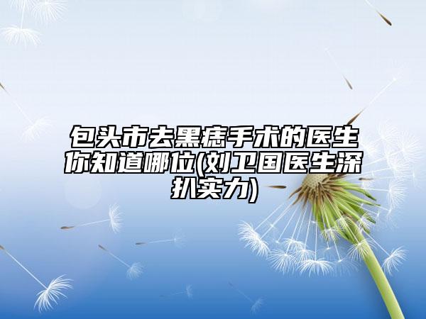 包头市去黑痣手术的医生你知道哪位(刘卫国医生深扒实力)