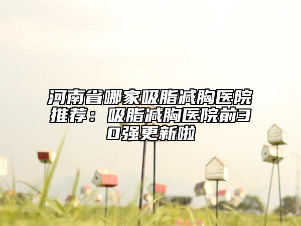 河南省哪家吸脂减胸医院推荐：吸脂减胸医院前30强更新啦