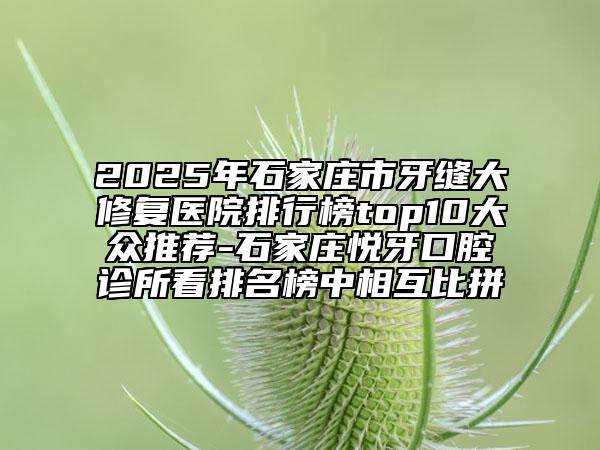 2025年石家庄市牙缝大修复医院排行榜top10大众推荐-石家庄悦牙口腔诊所看排名榜中相互比拼