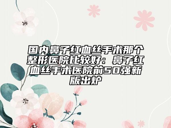 国内鼻子红血丝手术那个整形医院比较好：鼻子红血丝手术医院前50强新版出炉