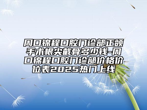 周口锦程口腔门诊部正颌手术根尖截骨多少钱-周口锦程口腔门诊部价格价位表2025热门上线