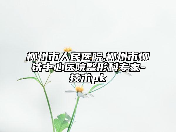 柳州市人民医院,柳州市柳铁中心医院整形科专家-技术pk