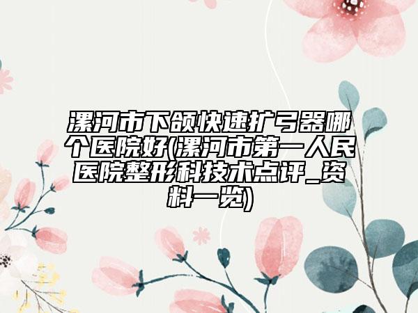 漯河市下颌快速扩弓器哪个医院好(漯河市第一人民医院整形科技术点评_资料一览)